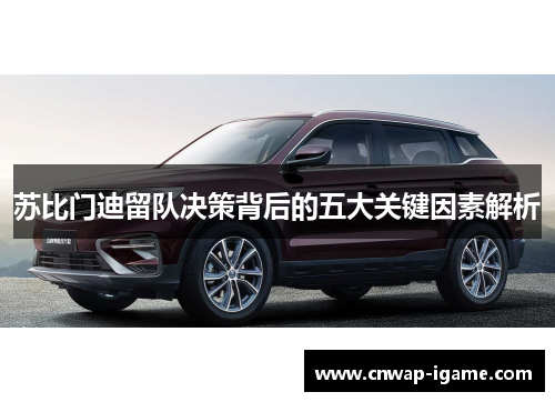 苏比门迪留队决策背后的五大关键因素解析 苏比门迪留队决策背后的五大关键因素解析