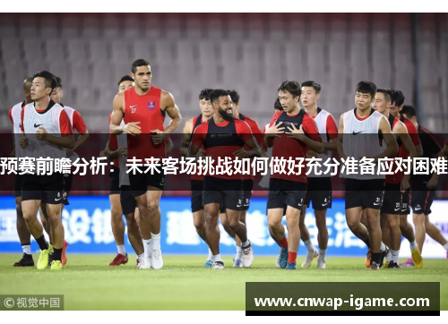 预赛前瞻分析：未来客场挑战如何做好充分准备应对困难