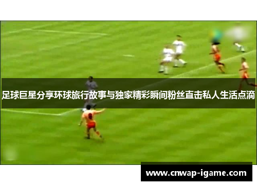 足球巨星分享环球旅行故事与独家精彩瞬间粉丝直击私人生活点滴
