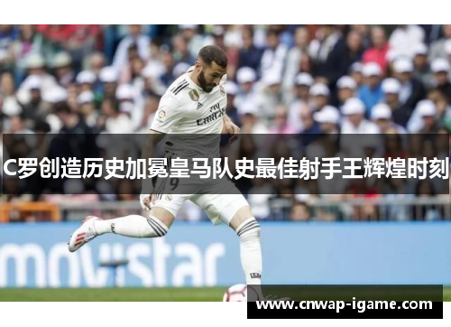 C罗创造历史加冕皇马队史最佳射手王辉煌时刻