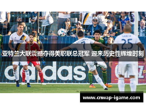 亚特兰大联震撼夺得美职联总冠军 迎来历史性辉煌时刻 亚特兰大联震撼夺得美职联总冠军 迎来历史性辉煌时刻