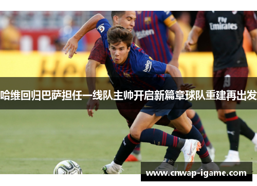 哈维回归巴萨担任一线队主帅开启新篇章球队重建再出发 哈维回归巴萨担任一线队主帅开启新篇章球队重建再出发