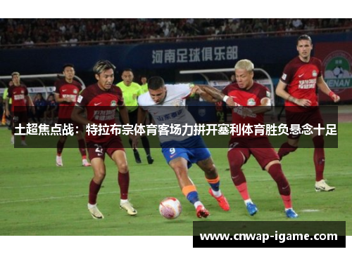 土超焦点战:特拉布宗体育客场力拼开塞利体育胜负悬念十足 土超焦点战:特拉布宗体育客场力拼开塞利体育胜负悬念十足