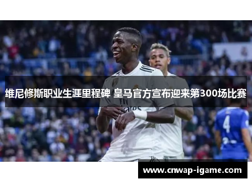 维尼修斯职业生涯里程碑 皇马官方宣布迎来第300场比赛